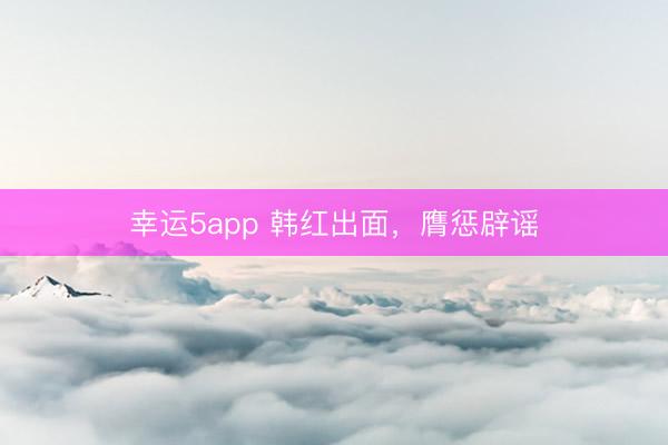 幸运5app 韩红出面，膺惩辟谣