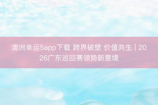 澳洲幸运5app下载 跨界破壁 价值共生 | 2026广东巡回赛领势新意境
