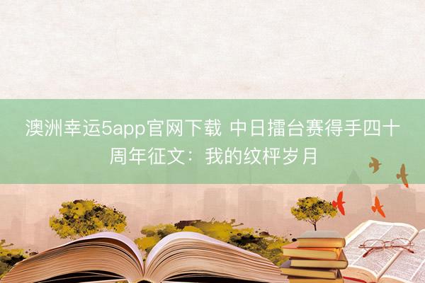澳洲幸运5app官网下载 中日擂台赛得手四十周年征文：我的纹枰岁月