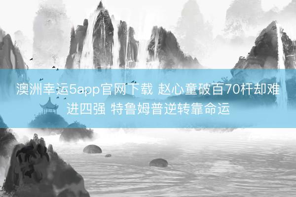 澳洲幸运5app官网下载 赵心童破百70杆却难进四强 特鲁姆普逆转靠命运