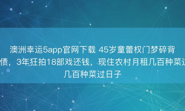 澳洲幸运5app官网下载 45岁童蕾权门梦碎背1.4亿债，3年狂拍18部戏还钱，现住农村月租几百种菜过日子
