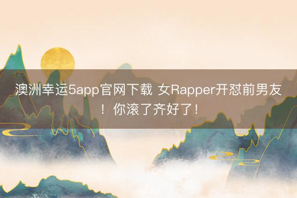 澳洲幸运5app官网下载 女Rapper开怼前男友!你滚了齐好了!
