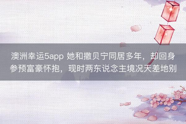 澳洲幸运5app 她和撒贝宁同居多年,却回身参预富豪怀抱,现时两东说念主境况天差地别