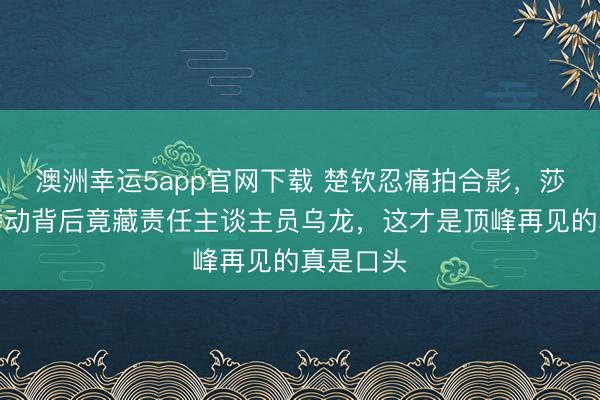 澳洲幸运5app官网下载 楚钦忍痛拍合影，莎莎暖心举动背后竟藏责任主谈主员乌龙，这才是顶峰再见的真是口头