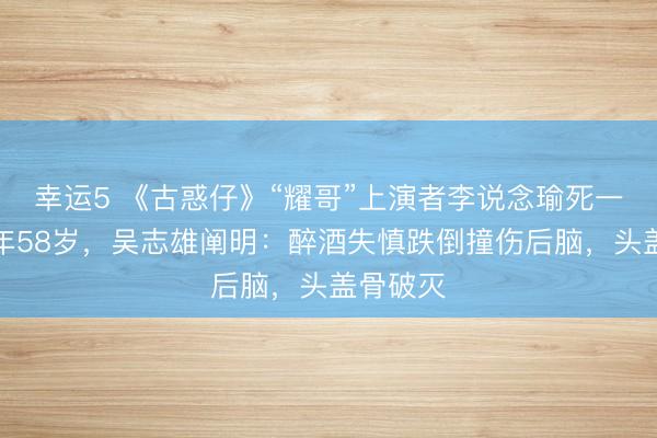 幸运5 《古惑仔》“耀哥”上演者李说念瑜死一火,常年58岁,吴志雄阐明:醉酒失慎跌倒撞伤后脑,头盖骨破灭