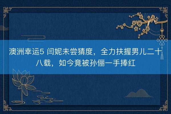 澳洲幸运5 闫妮未尝猜度,全力扶握男儿二十八载,如今竟被孙俪一手捧红