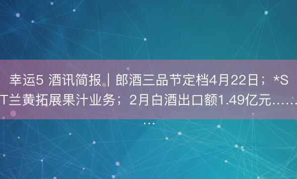 幸运5 酒讯简报｜郎酒三品节定档4月22日；*ST兰黄拓展果汁业务；2月白酒出口额1.49亿元……