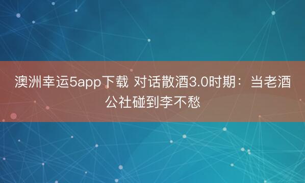 澳洲幸运5app下载 对话散酒3.0时期:当老酒公社碰到李不愁