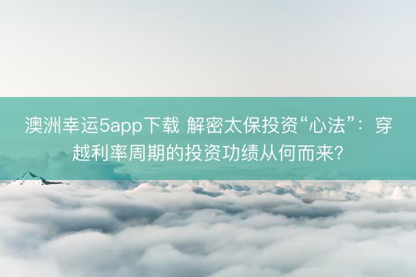 澳洲幸运5app下载 解密太保投资“心法”：穿越利率周期的投资功绩从何而来？
