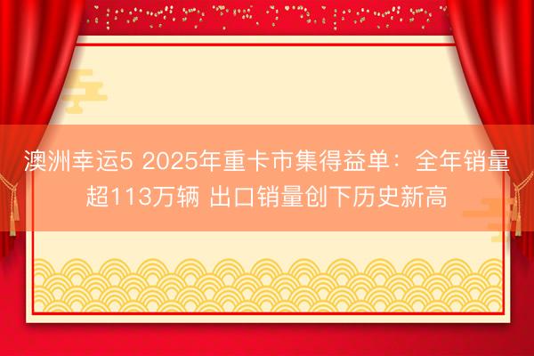 澳洲幸运5 2025年重卡市集得益单：全年销量超113万辆 出口销量创下历史新高
