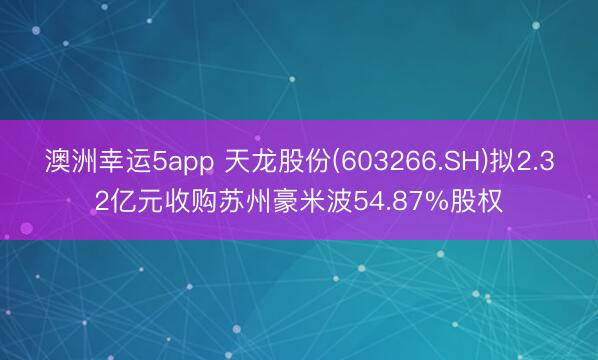 澳洲幸运5app 天龙股份(603266.SH)拟2.32亿元收购苏州豪米波54.87%股权