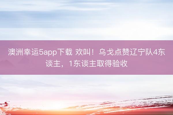 澳洲幸运5app下载 欢叫!乌戈点赞辽宁队4东谈主,1东谈主取得验收