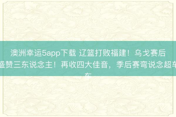 澳洲幸运5app下载 辽篮打败福建!乌戈赛后盛赞三东说念主!再收四大佳音,季后赛弯说念超车