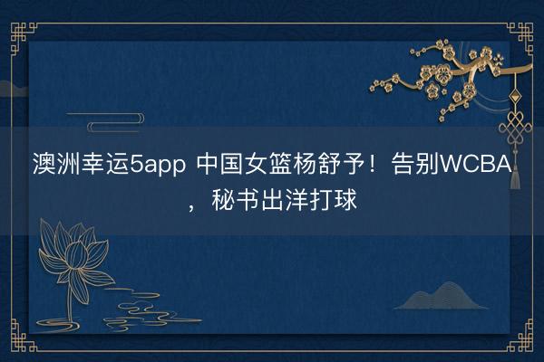 澳洲幸运5app 中国女篮杨舒予!告别WCBA,秘书出洋打球