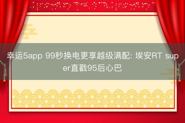 幸运5app 99秒换电更享越级满配: 埃安RT super直戳95后心巴