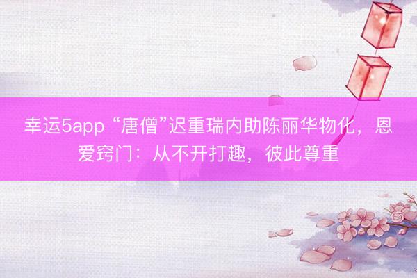 幸运5app “唐僧”迟重瑞内助陈丽华物化,恩爱窍门:从不开打趣,彼此尊重