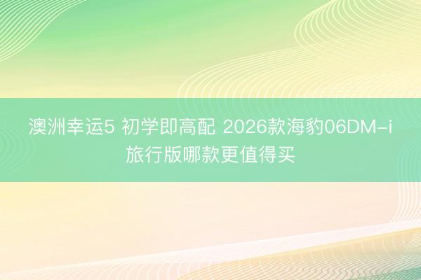 澳洲幸运5 初学即高配 2026款海豹06DM-i旅行版哪款更值得买