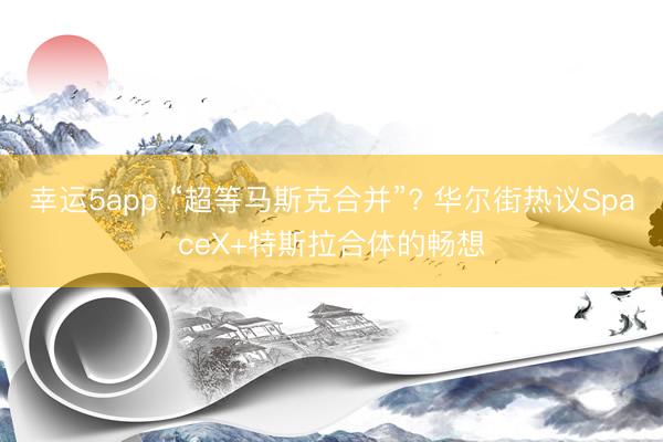 幸运5app “超等马斯克合并”? 华尔街热议SpaceX+特斯拉合体的畅想