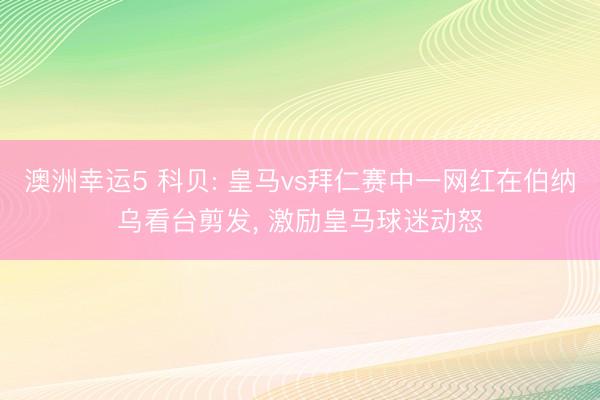 澳洲幸运5 科贝: 皇马vs拜仁赛中一网红在伯纳乌看台剪发， 激励皇马球迷动怒