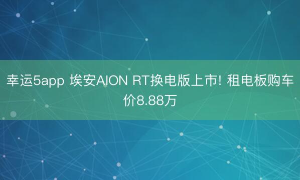 幸运5app 埃安AION RT换电版上市! 租电板购车价8.88万
