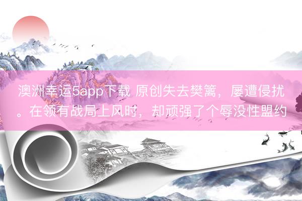 澳洲幸运5app下载 原创失去樊篱，屡遭侵扰。在领有战局上风时，却顽强了个辱没性盟约