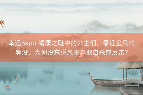 幸运5app 靖康之耻中的公主们，靠近金兵的辱没，为何没东说念主弃取自杀或反击？