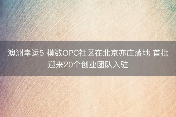 澳洲幸运5 模数OPC社区在北京亦庄落地 首批迎来20个创业团队入驻