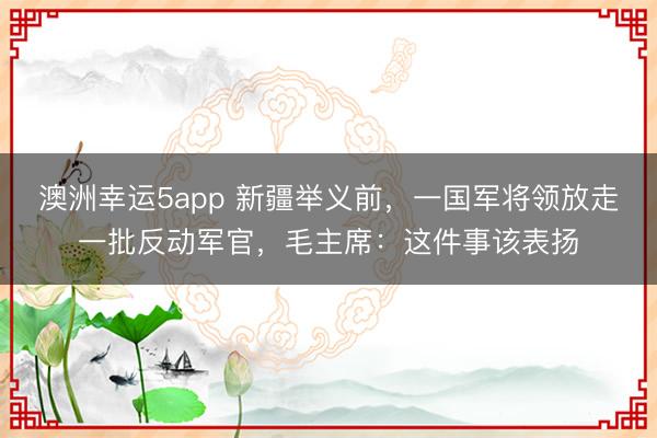 澳洲幸运5app 新疆举义前,一国军将领放走一批反动军官,毛主席:这件事该表扬