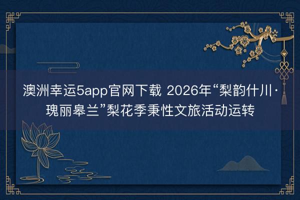 澳洲幸运5app官网下载 2026年“梨韵什川·瑰丽皋兰”梨花季秉性文旅活动运转