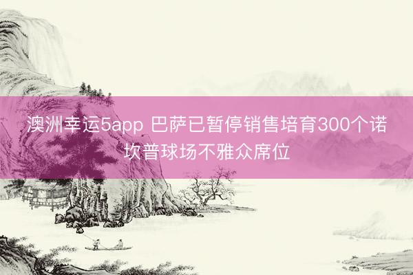 澳洲幸运5app 巴萨已暂停销售培育300个诺坎普球场不雅众席位