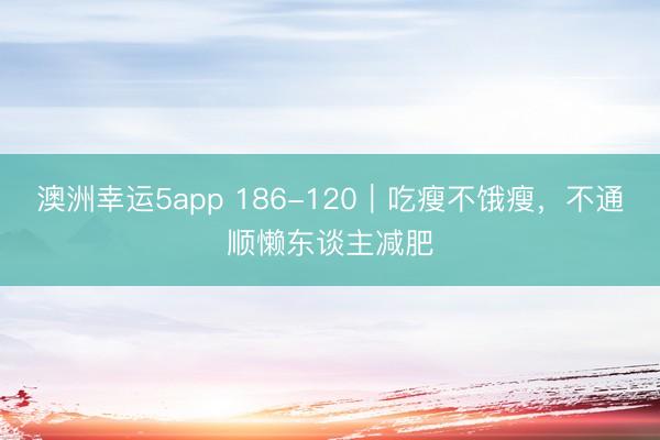 澳洲幸运5app 186-120｜吃瘦不饿瘦，不通顺懒东谈主减肥