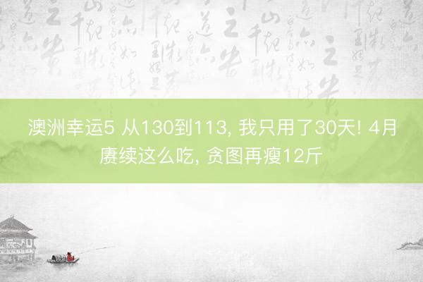 澳洲幸运5 从130到113, 我只用了30天! 4月赓续这么吃, 贪图再瘦12斤