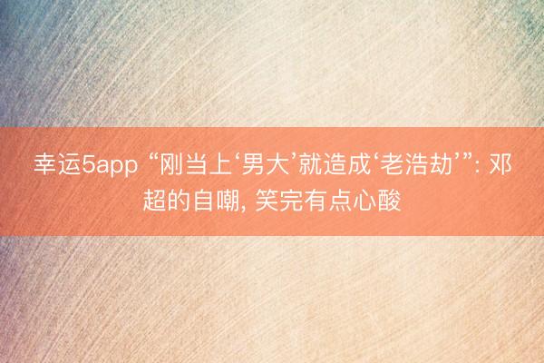 幸运5app “刚当上‘男大’就造成‘老浩劫’”: 邓超的自嘲, 笑完有点心酸