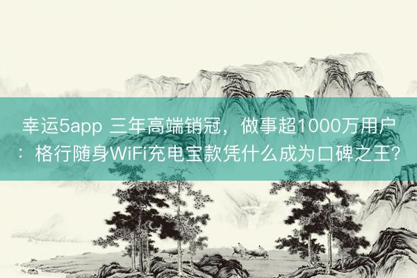 幸运5app 三年高端销冠，做事超1000万用户：格行随身WiFi充电宝款凭什么成为口碑之王？