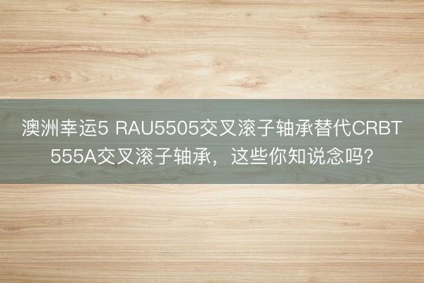 澳洲幸运5 RAU5505交叉滚子轴承替代CRBT555A交叉滚子轴承，这些你知说念吗？