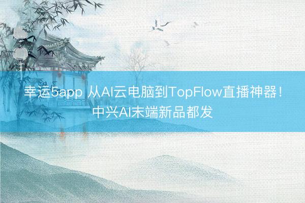 幸运5app 从AI云电脑到TopFlow直播神器！中兴AI末端新品都发