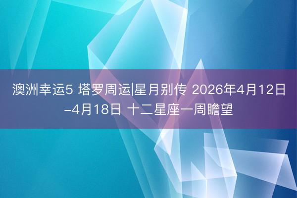 澳洲幸运5 塔罗周运|星月别传 2026年4月12日-4月18日 十二星座一周瞻望