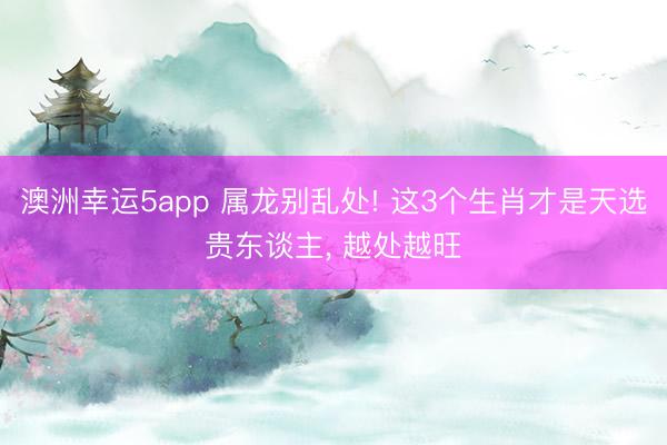 澳洲幸运5app 属龙别乱处! 这3个生肖才是天选贵东谈主, 越处越旺