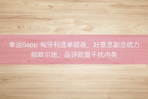 幸运5app 匈牙利选举前夜,好意思副总统力挺欧尔班,品评欧盟干扰内务