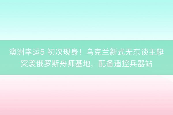 澳洲幸运5 初次现身！乌克兰新式无东谈主艇突袭俄罗斯舟师基地，配备遥控兵器站