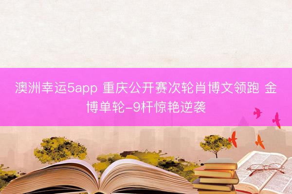 澳洲幸运5app 重庆公开赛次轮肖博文领跑 金博单轮-9杆惊艳逆袭