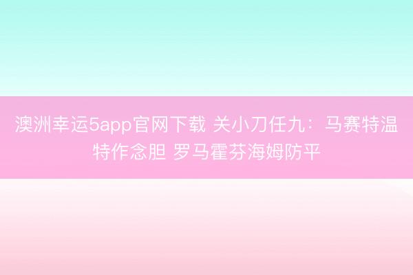 澳洲幸运5app官网下载 关小刀任九:马赛特温特作念胆 罗马霍芬海姆防平