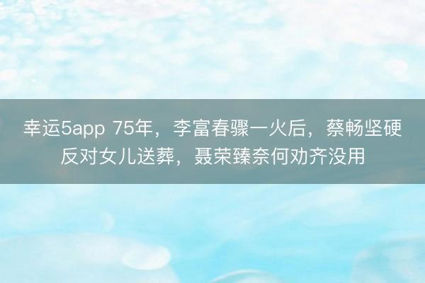 幸运5app 75年,李富春骤一火后,蔡畅坚硬反对女儿送葬,聂荣臻奈何劝齐没用