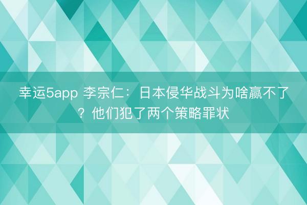 幸运5app 李宗仁：日本侵华战斗为啥赢不了？他们犯了两个策略罪状