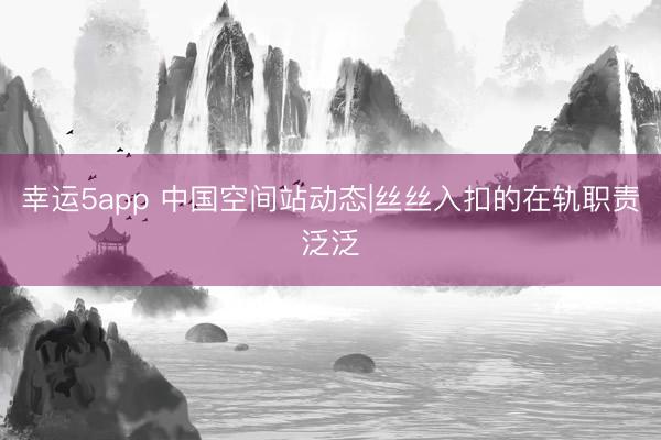 幸运5app 中国空间站动态|丝丝入扣的在轨职责泛泛