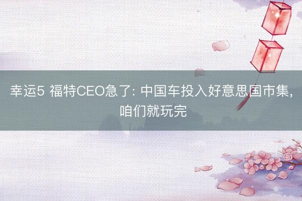 幸运5 福特CEO急了: 中国车投入好意思国市集, 咱们就玩完