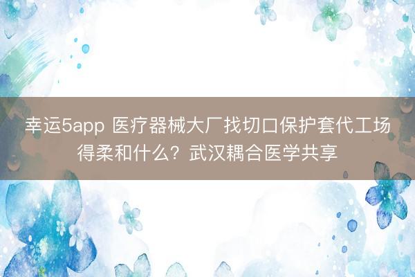幸运5app 医疗器械大厂找切口保护套代工场得柔和什么?武汉耦合医学共享