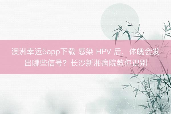 澳洲幸运5app下载 感染 HPV 后,体魄会发出哪些信号?长沙新湘病院教你识别