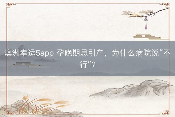 澳洲幸运5app 孕晚期思引产,为什么病院说“不行”?