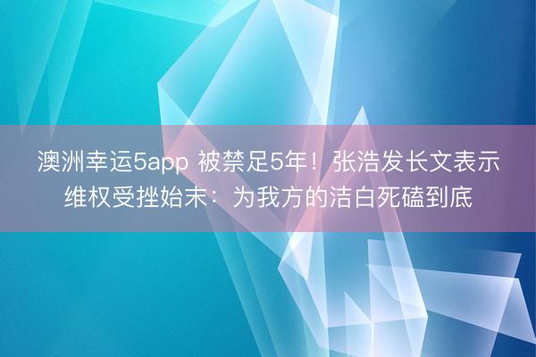 澳洲幸运5app 被禁足5年!张浩发长文表示维权受挫始末:为我方的洁白死磕到底
